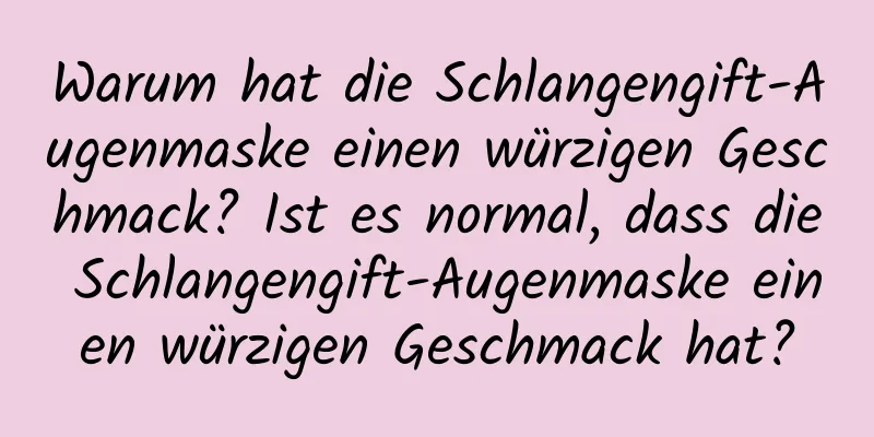 Warum hat die Schlangengift-Augenmaske einen würzigen Geschmack? Ist es normal, dass die Schlangengift-Augenmaske einen würzigen Geschmack hat?