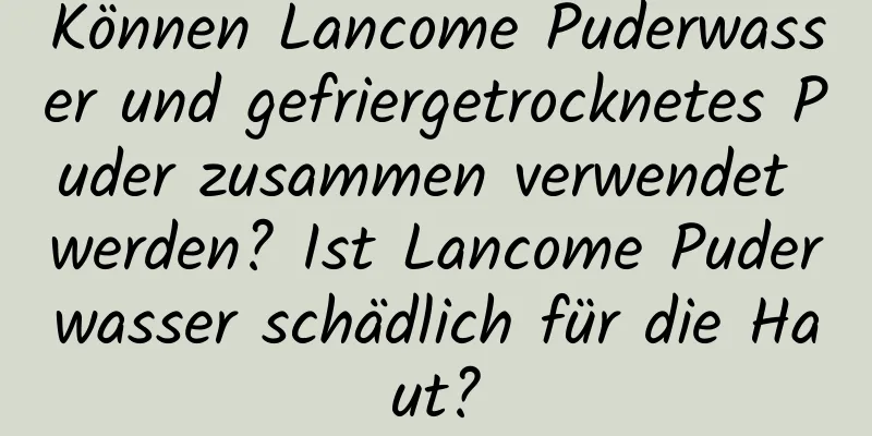Können Lancome Puderwasser und gefriergetrocknetes Puder zusammen verwendet werden? Ist Lancome Puderwasser schädlich für die Haut?