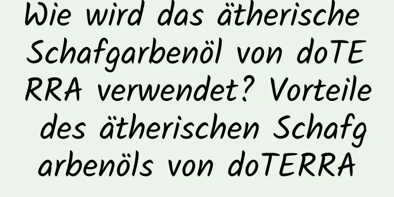 Wie wird das ätherische Schafgarbenöl von doTERRA verwendet? Vorteile des ätherischen Schafgarbenöls von doTERRA