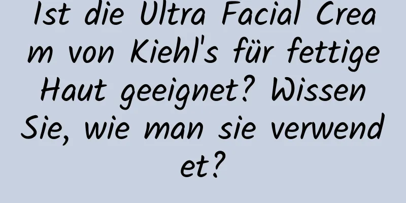 Ist die Ultra Facial Cream von Kiehl's für fettige Haut geeignet? Wissen Sie, wie man sie verwendet?