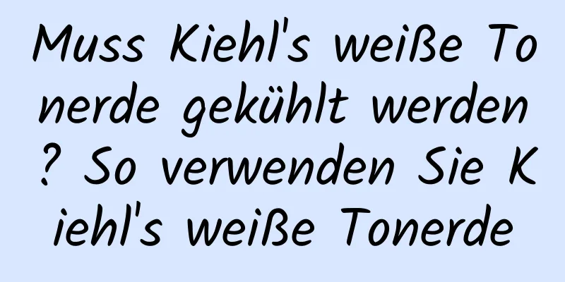 Muss Kiehl's weiße Tonerde gekühlt werden? So verwenden Sie Kiehl's weiße Tonerde