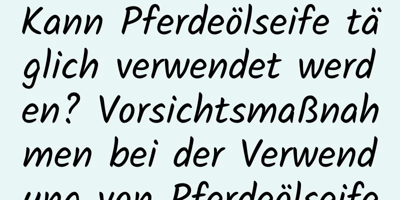 Kann Pferdeölseife täglich verwendet werden? Vorsichtsmaßnahmen bei der Verwendung von Pferdeölseife