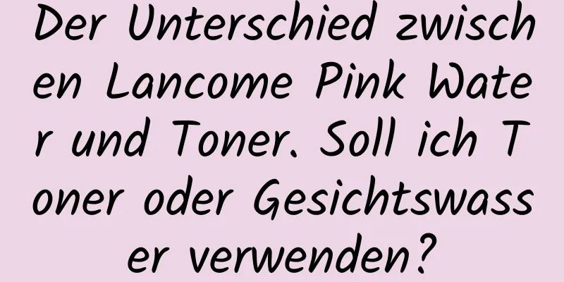 Der Unterschied zwischen Lancome Pink Water und Toner. Soll ich Toner oder Gesichtswasser verwenden?
