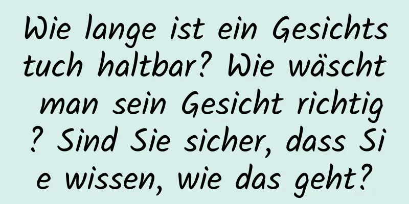 Wie lange ist ein Gesichtstuch haltbar? Wie wäscht man sein Gesicht richtig? Sind Sie sicher, dass Sie wissen, wie das geht?