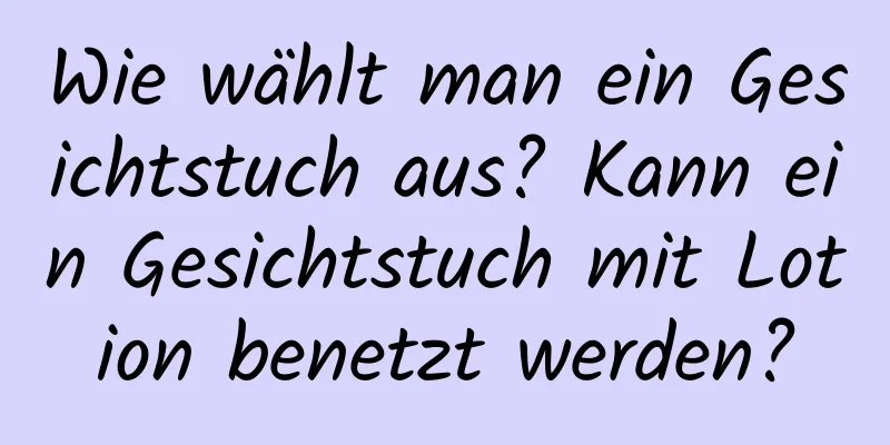 Wie wählt man ein Gesichtstuch aus? Kann ein Gesichtstuch mit Lotion benetzt werden?