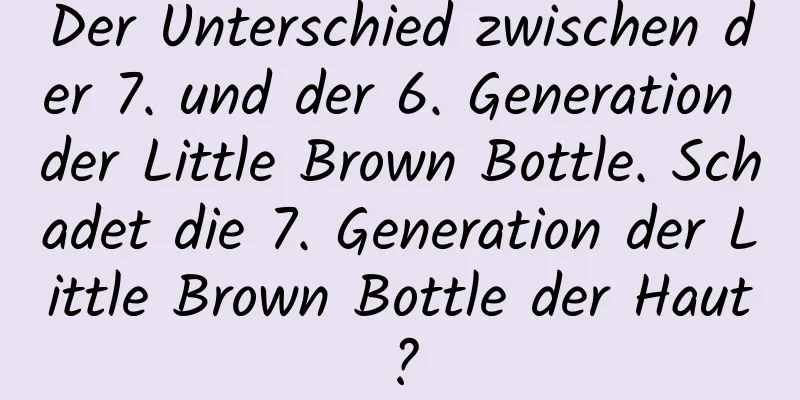 Der Unterschied zwischen der 7. und der 6. Generation der Little Brown Bottle. Schadet die 7. Generation der Little Brown Bottle der Haut?