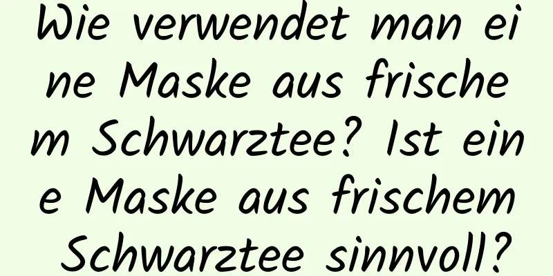 Wie verwendet man eine Maske aus frischem Schwarztee? Ist eine Maske aus frischem Schwarztee sinnvoll?
