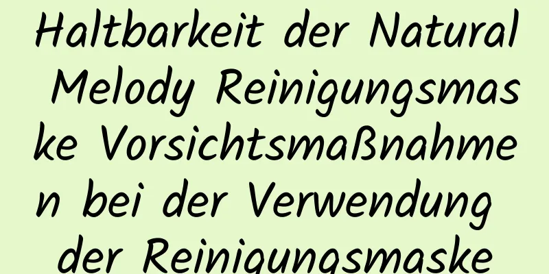 Haltbarkeit der Natural Melody Reinigungsmaske Vorsichtsmaßnahmen bei der Verwendung der Reinigungsmaske