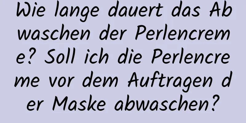 Wie lange dauert das Abwaschen der Perlencreme? Soll ich die Perlencreme vor dem Auftragen der Maske abwaschen?