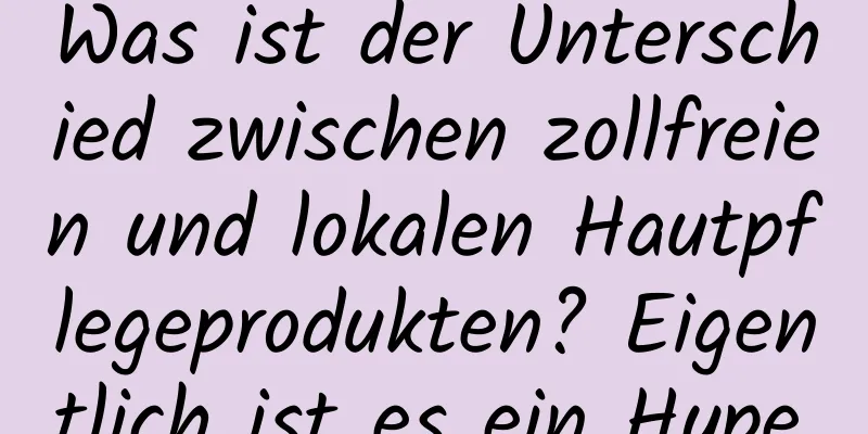 Was ist der Unterschied zwischen zollfreien und lokalen Hautpflegeprodukten? Eigentlich ist es ein Hype.