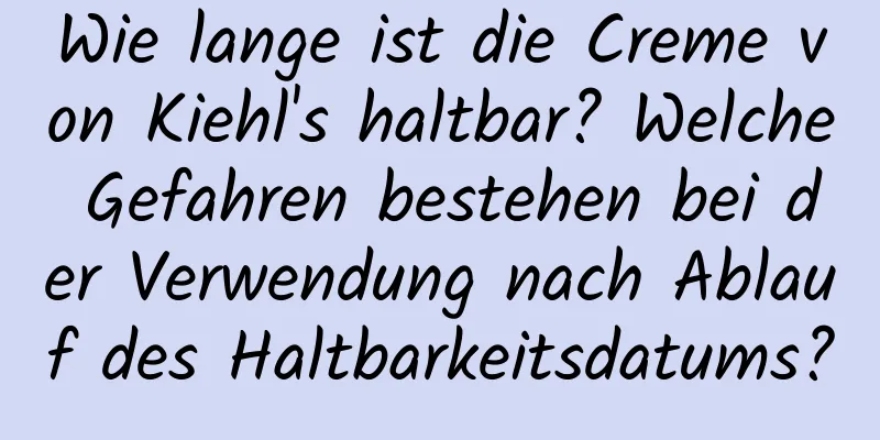 Wie lange ist die Creme von Kiehl's haltbar? Welche Gefahren bestehen bei der Verwendung nach Ablauf des Haltbarkeitsdatums?