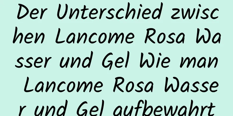 Der Unterschied zwischen Lancome Rosa Wasser und Gel Wie man Lancome Rosa Wasser und Gel aufbewahrt