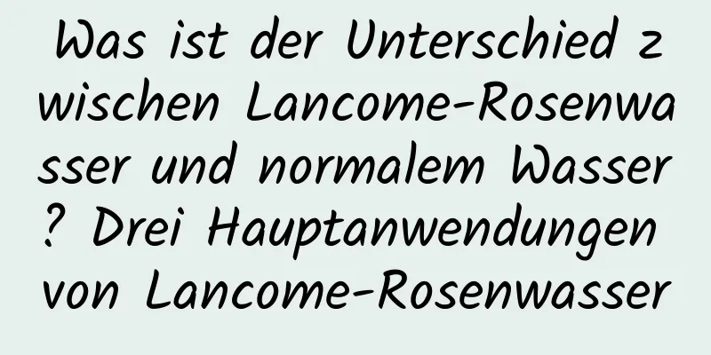 Was ist der Unterschied zwischen Lancome-Rosenwasser und normalem Wasser? Drei Hauptanwendungen von Lancome-Rosenwasser