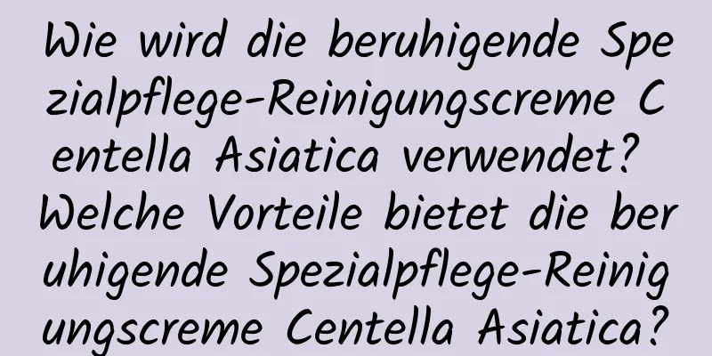 Wie wird die beruhigende Spezialpflege-Reinigungscreme Centella Asiatica verwendet? Welche Vorteile bietet die beruhigende Spezialpflege-Reinigungscreme Centella Asiatica?
