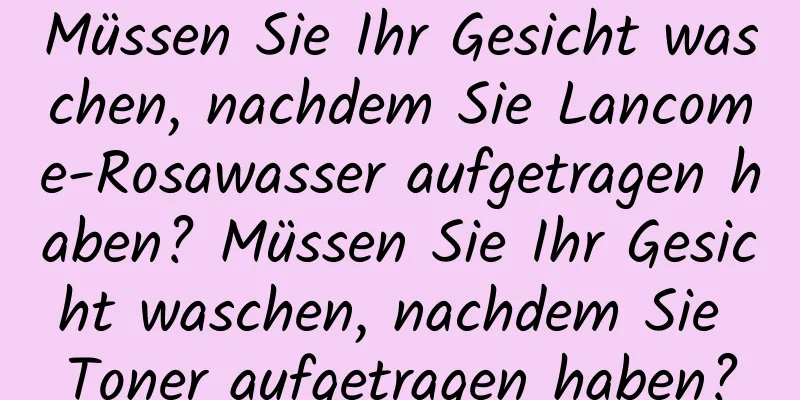 Müssen Sie Ihr Gesicht waschen, nachdem Sie Lancome-Rosawasser aufgetragen haben? Müssen Sie Ihr Gesicht waschen, nachdem Sie Toner aufgetragen haben?