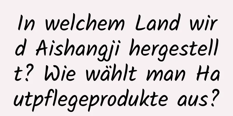 In welchem ​​Land wird Aishangji hergestellt? Wie wählt man Hautpflegeprodukte aus?