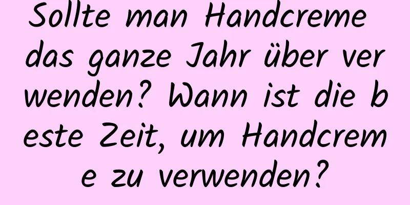 Sollte man Handcreme das ganze Jahr über verwenden? Wann ist die beste Zeit, um Handcreme zu verwenden?