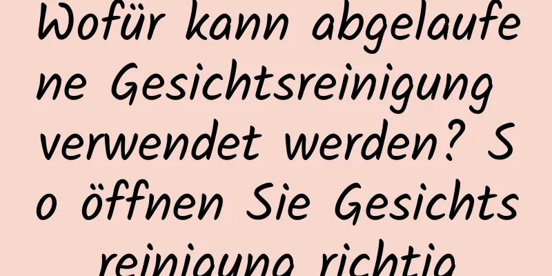 Wofür kann abgelaufene Gesichtsreinigung verwendet werden? So öffnen Sie Gesichtsreinigung richtig