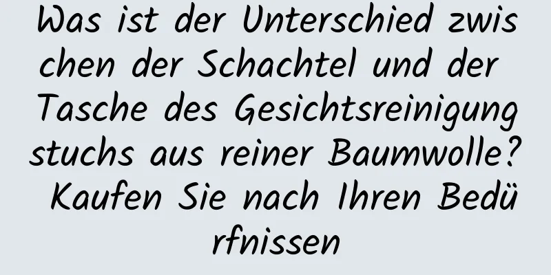 Was ist der Unterschied zwischen der Schachtel und der Tasche des Gesichtsreinigungstuchs aus reiner Baumwolle? Kaufen Sie nach Ihren Bedürfnissen