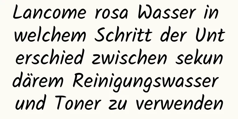 Lancome rosa Wasser in welchem ​​Schritt der Unterschied zwischen sekundärem Reinigungswasser und Toner zu verwenden