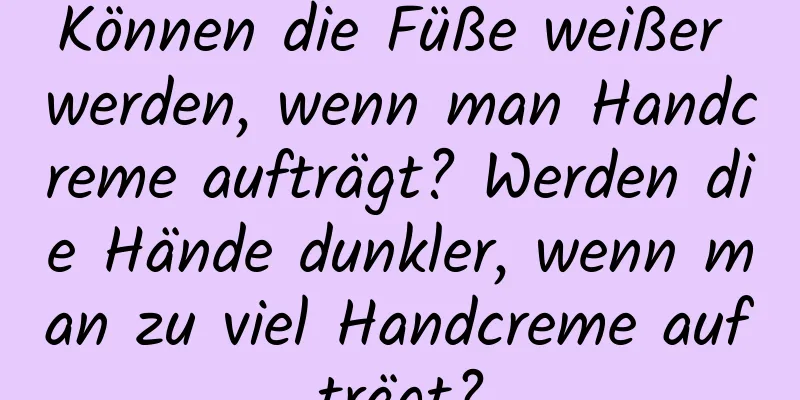 Können die Füße weißer werden, wenn man Handcreme aufträgt? Werden die Hände dunkler, wenn man zu viel Handcreme aufträgt?