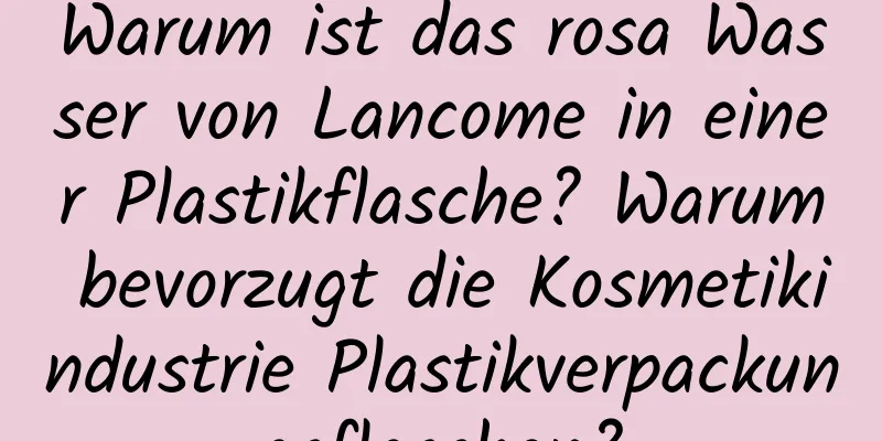 Warum ist das rosa Wasser von Lancome in einer Plastikflasche? Warum bevorzugt die Kosmetikindustrie Plastikverpackungsflaschen?