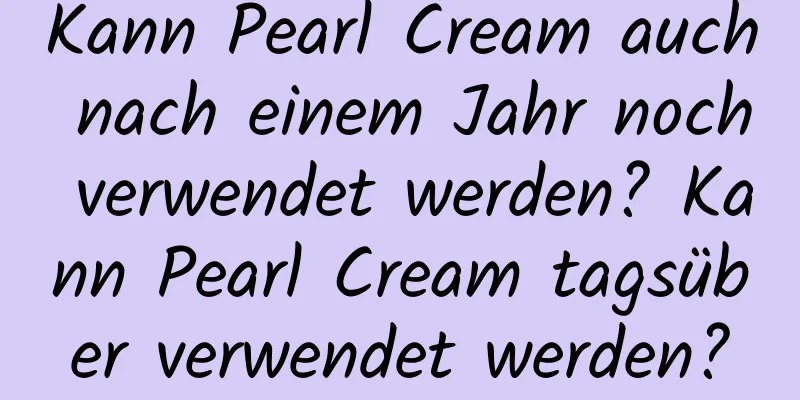 Kann Pearl Cream auch nach einem Jahr noch verwendet werden? Kann Pearl Cream tagsüber verwendet werden?