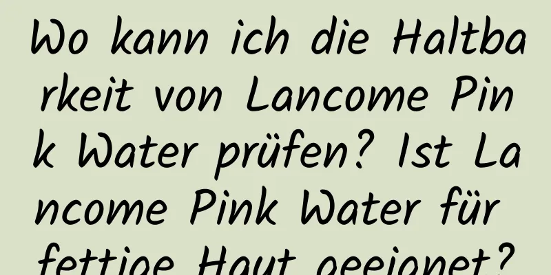 Wo kann ich die Haltbarkeit von Lancome Pink Water prüfen? Ist Lancome Pink Water für fettige Haut geeignet?