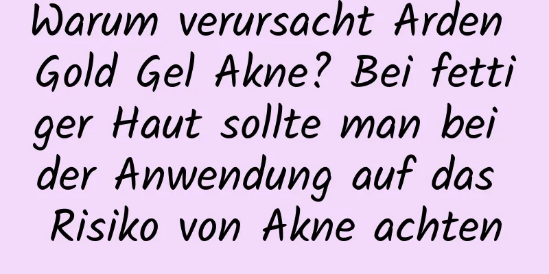 Warum verursacht Arden Gold Gel Akne? Bei fettiger Haut sollte man bei der Anwendung auf das Risiko von Akne achten