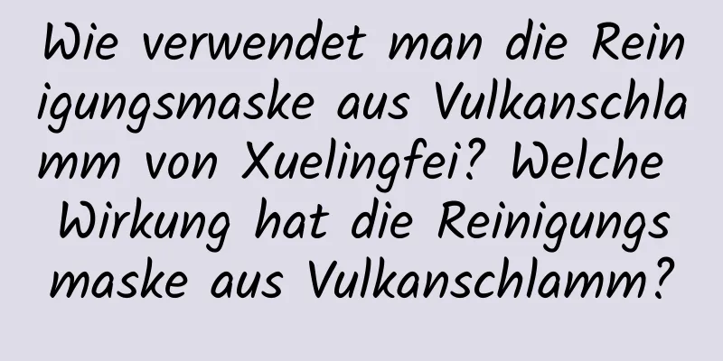 Wie verwendet man die Reinigungsmaske aus Vulkanschlamm von Xuelingfei? Welche Wirkung hat die Reinigungsmaske aus Vulkanschlamm?
