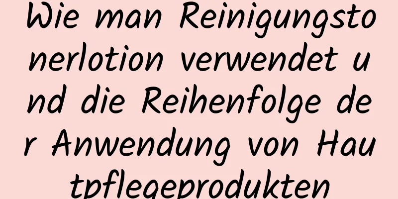 Wie man Reinigungstonerlotion verwendet und die Reihenfolge der Anwendung von Hautpflegeprodukten