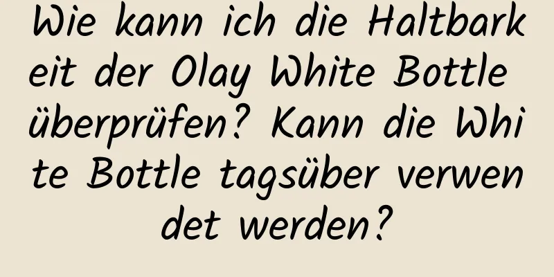 Wie kann ich die Haltbarkeit der Olay White Bottle überprüfen? Kann die White Bottle tagsüber verwendet werden?