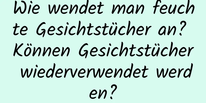 Wie wendet man feuchte Gesichtstücher an? Können Gesichtstücher wiederverwendet werden?