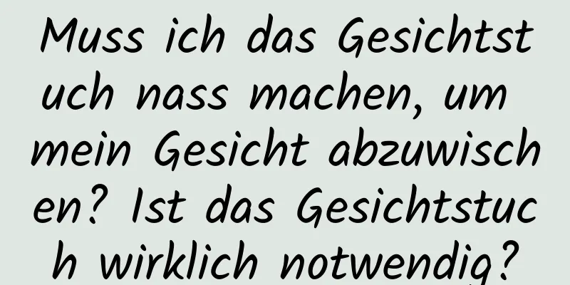 Muss ich das Gesichtstuch nass machen, um mein Gesicht abzuwischen? Ist das Gesichtstuch wirklich notwendig?