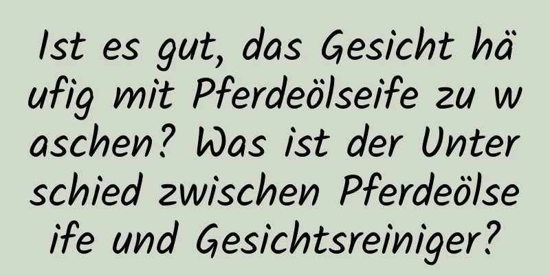Ist es gut, das Gesicht häufig mit Pferdeölseife zu waschen? Was ist der Unterschied zwischen Pferdeölseife und Gesichtsreiniger?
