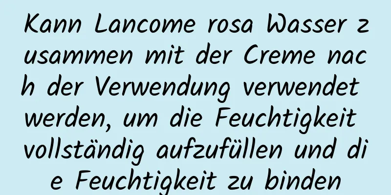 Kann Lancome rosa Wasser zusammen mit der Creme nach der Verwendung verwendet werden, um die Feuchtigkeit vollständig aufzufüllen und die Feuchtigkeit zu binden