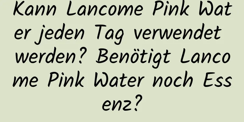 Kann Lancome Pink Water jeden Tag verwendet werden? Benötigt Lancome Pink Water noch Essenz?