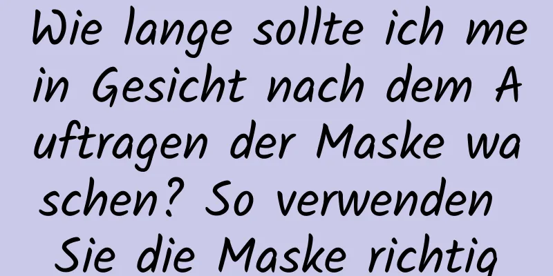 Wie lange sollte ich mein Gesicht nach dem Auftragen der Maske waschen? So verwenden Sie die Maske richtig
