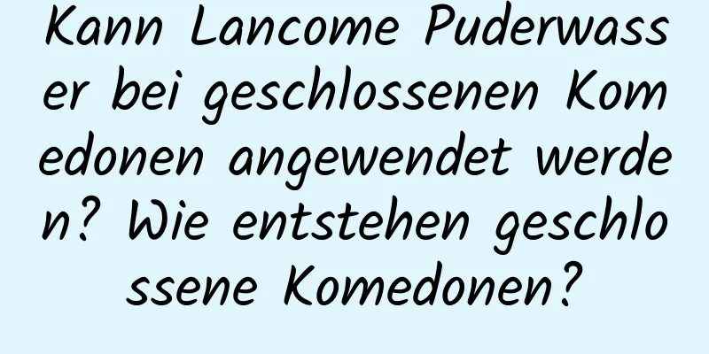 Kann Lancome Puderwasser bei geschlossenen Komedonen angewendet werden? Wie entstehen geschlossene Komedonen?