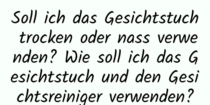 Soll ich das Gesichtstuch trocken oder nass verwenden? Wie soll ich das Gesichtstuch und den Gesichtsreiniger verwenden?