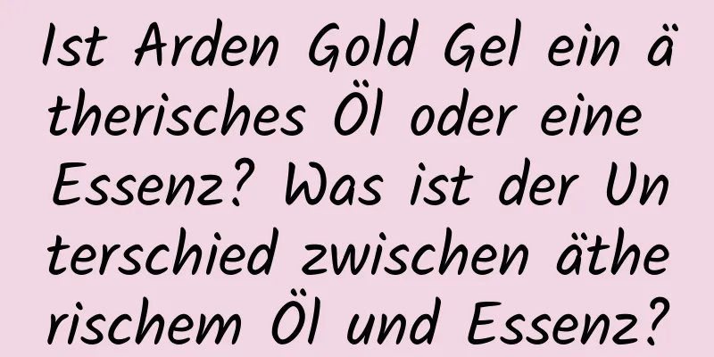 Ist Arden Gold Gel ein ätherisches Öl oder eine Essenz? Was ist der Unterschied zwischen ätherischem Öl und Essenz?