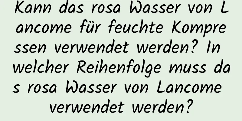 Kann das rosa Wasser von Lancome für feuchte Kompressen verwendet werden? In welcher Reihenfolge muss das rosa Wasser von Lancome verwendet werden?