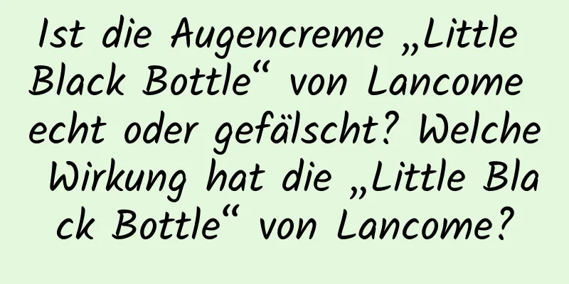 Ist die Augencreme „Little Black Bottle“ von Lancome echt oder gefälscht? Welche Wirkung hat die „Little Black Bottle“ von Lancome?