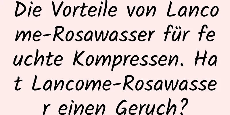 Die Vorteile von Lancome-Rosawasser für feuchte Kompressen. Hat Lancome-Rosawasser einen Geruch?