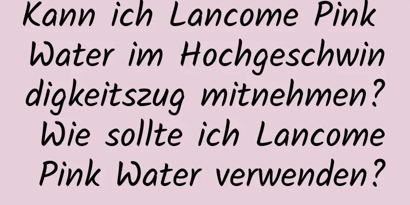 Kann ich Lancome Pink Water im Hochgeschwindigkeitszug mitnehmen? Wie sollte ich Lancome Pink Water verwenden?