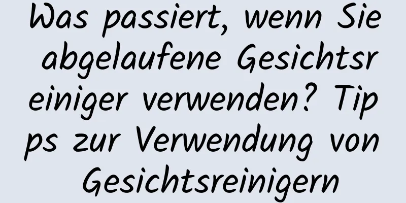 Was passiert, wenn Sie abgelaufene Gesichtsreiniger verwenden? Tipps zur Verwendung von Gesichtsreinigern