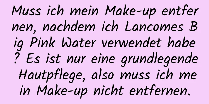 Muss ich mein Make-up entfernen, nachdem ich Lancomes Big Pink Water verwendet habe? Es ist nur eine grundlegende Hautpflege, also muss ich mein Make-up nicht entfernen.