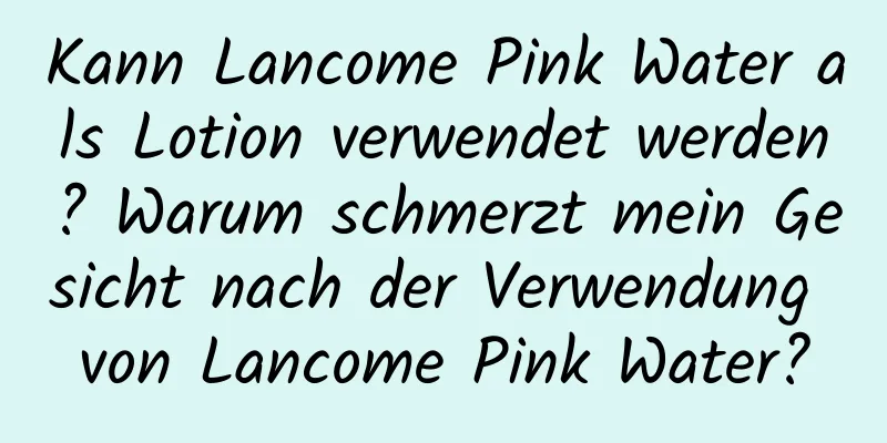 Kann Lancome Pink Water als Lotion verwendet werden? Warum schmerzt mein Gesicht nach der Verwendung von Lancome Pink Water?