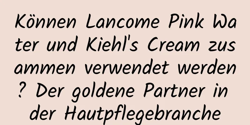 Können Lancome Pink Water und Kiehl's Cream zusammen verwendet werden? Der goldene Partner in der Hautpflegebranche