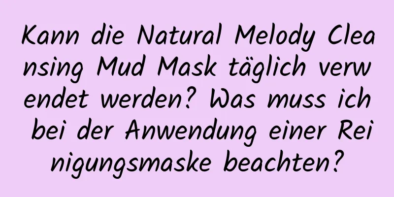 Kann die Natural Melody Cleansing Mud Mask täglich verwendet werden? Was muss ich bei der Anwendung einer Reinigungsmaske beachten?
